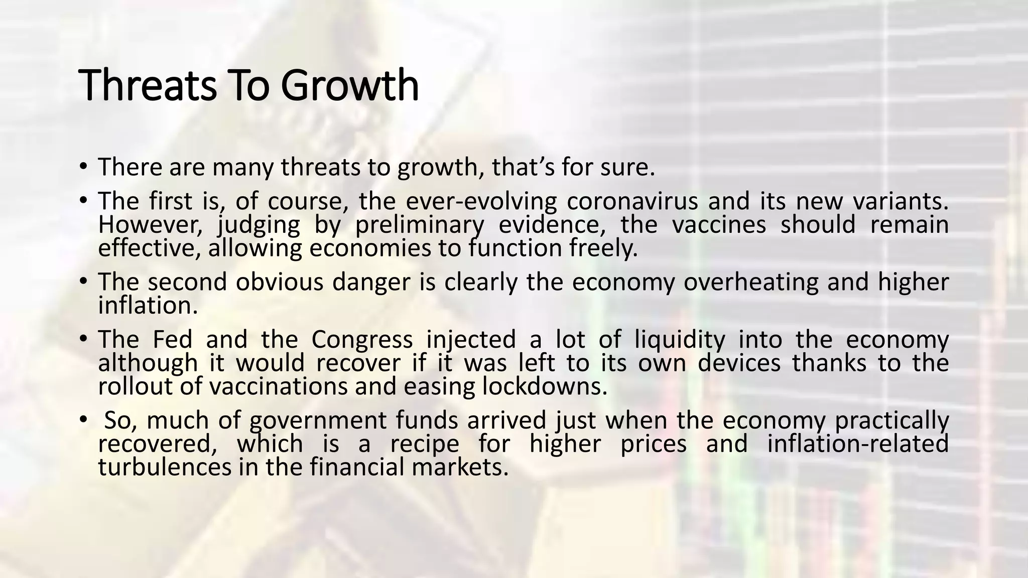 Threats To Growth
• There are many threats to growth, that’s for sure.
• The first is, of course, the ever-evolving coronavirus and its new variants.
However, judging by preliminary evidence, the vaccines should remain
effective, allowing economies to function freely.
• The second obvious danger is clearly the economy overheating and higher
inflation.
• The Fed and the Congress injected a lot of liquidity into the economy
although it would recover if it was left to its own devices thanks to the
rollout of vaccinations and easing lockdowns.
• So, much of government funds arrived just when the economy practically
recovered, which is a recipe for higher prices and inflation-related
turbulences in the financial markets.
 