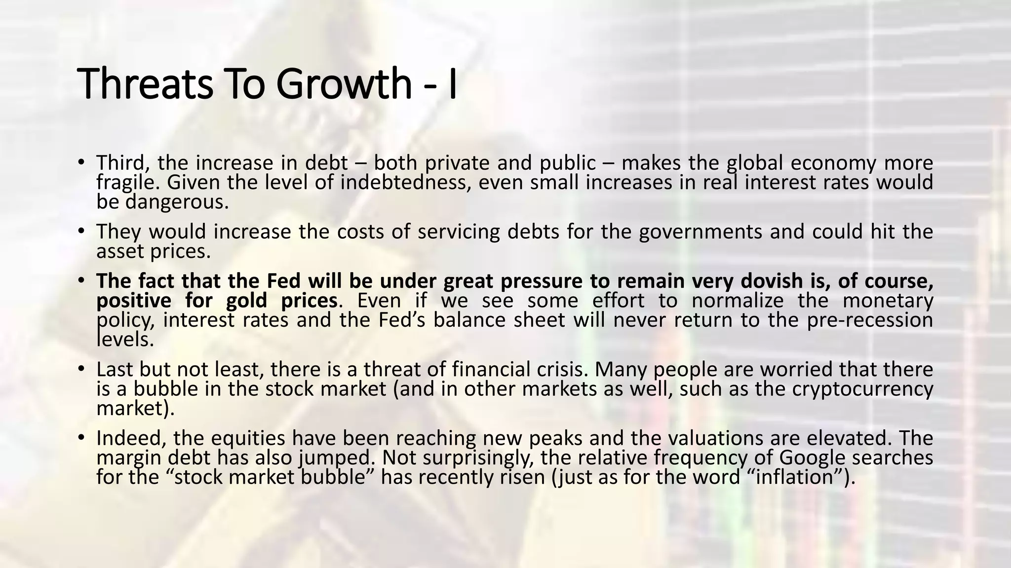 Threats To Growth - I
• Third, the increase in debt – both private and public – makes the global economy more
fragile. Given the level of indebtedness, even small increases in real interest rates would
be dangerous.
• They would increase the costs of servicing debts for the governments and could hit the
asset prices.
• The fact that the Fed will be under great pressure to remain very dovish is, of course,
positive for gold prices. Even if we see some effort to normalize the monetary
policy, interest rates and the Fed’s balance sheet will never return to the pre-recession
levels.
• Last but not least, there is a threat of financial crisis. Many people are worried that there
is a bubble in the stock market (and in other markets as well, such as the cryptocurrency
market).
• Indeed, the equities have been reaching new peaks and the valuations are elevated. The
margin debt has also jumped. Not surprisingly, the relative frequency of Google searches
for the “stock market bubble” has recently risen (just as for the word “inflation”).
 
