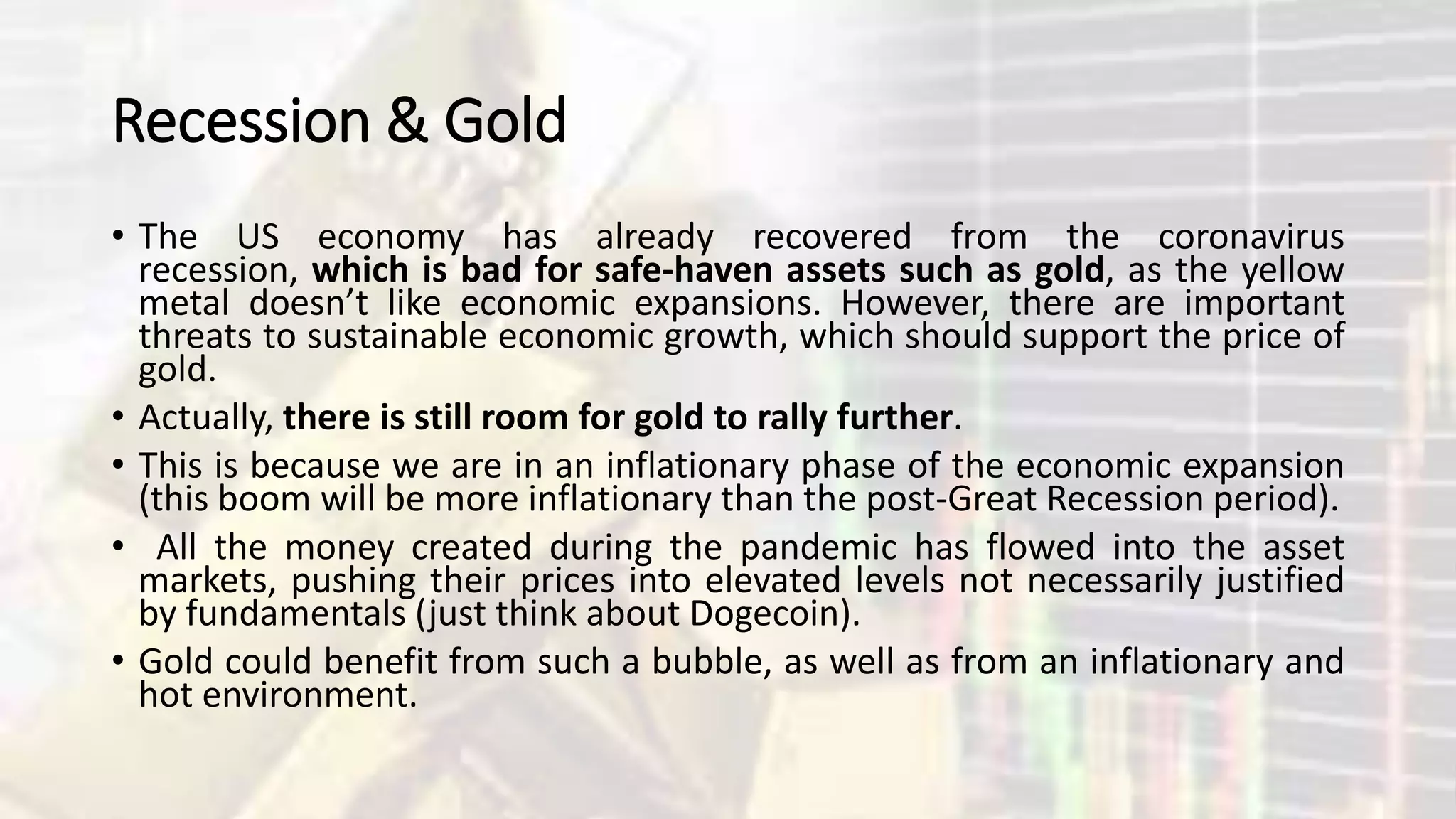 Recession & Gold
• The US economy has already recovered from the coronavirus
recession, which is bad for safe-haven assets such as gold, as the yellow
metal doesn’t like economic expansions. However, there are important
threats to sustainable economic growth, which should support the price of
gold.
• Actually, there is still room for gold to rally further.
• This is because we are in an inflationary phase of the economic expansion
(this boom will be more inflationary than the post-Great Recession period).
• All the money created during the pandemic has flowed into the asset
markets, pushing their prices into elevated levels not necessarily justified
by fundamentals (just think about Dogecoin).
• Gold could benefit from such a bubble, as well as from an inflationary and
hot environment.
 
