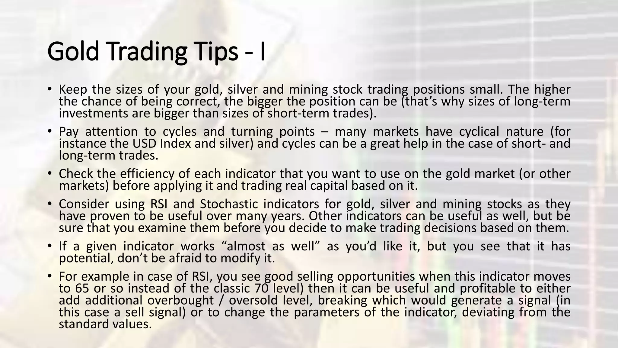 Gold Trading Tips - I
• Keep the sizes of your gold, silver and mining stock trading positions small. The higher
the chance of being correct, the bigger the position can be (that’s why sizes of long-term
investments are bigger than sizes of short-term trades).
• Pay attention to cycles and turning points – many markets have cyclical nature (for
instance the USD Index and silver) and cycles can be a great help in the case of short- and
long-term trades.
• Check the efficiency of each indicator that you want to use on the gold market (or other
markets) before applying it and trading real capital based on it.
• Consider using RSI and Stochastic indicators for gold, silver and mining stocks as they
have proven to be useful over many years. Other indicators can be useful as well, but be
sure that you examine them before you decide to make trading decisions based on them.
• If a given indicator works “almost as well” as you’d like it, but you see that it has
potential, don’t be afraid to modify it.
• For example in case of RSI, you see good selling opportunities when this indicator moves
to 65 or so instead of the classic 70 level) then it can be useful and profitable to either
add additional overbought / oversold level, breaking which would generate a signal (in
this case a sell signal) or to change the parameters of the indicator, deviating from the
standard values.
 