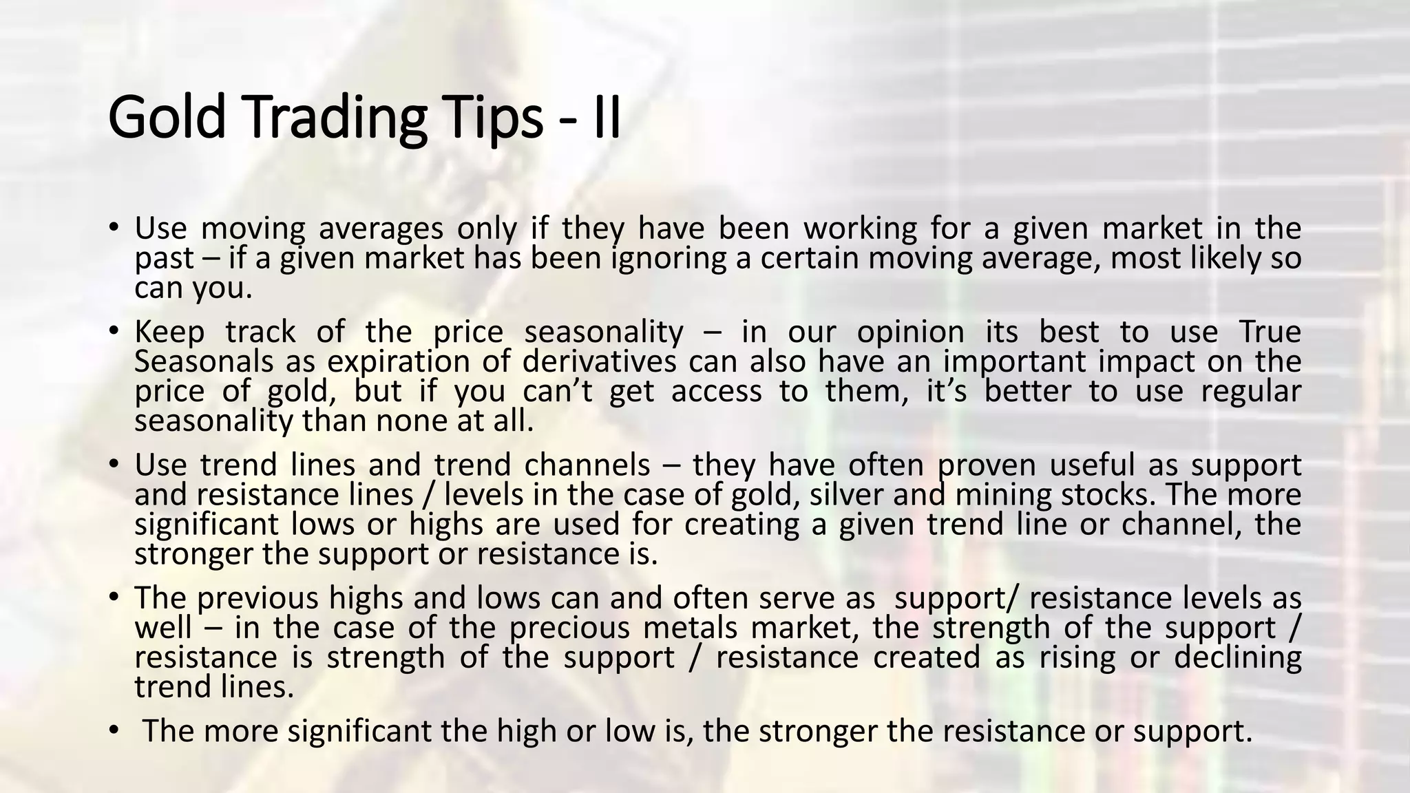 Gold Trading Tips - II
• Use moving averages only if they have been working for a given market in the
past – if a given market has been ignoring a certain moving average, most likely so
can you.
• Keep track of the price seasonality – in our opinion its best to use True
Seasonals as expiration of derivatives can also have an important impact on the
price of gold, but if you can’t get access to them, it’s better to use regular
seasonality than none at all.
• Use trend lines and trend channels – they have often proven useful as support
and resistance lines / levels in the case of gold, silver and mining stocks. The more
significant lows or highs are used for creating a given trend line or channel, the
stronger the support or resistance is.
• The previous highs and lows can and often serve as support/ resistance levels as
well – in the case of the precious metals market, the strength of the support /
resistance is strength of the support / resistance created as rising or declining
trend lines.
• The more significant the high or low is, the stronger the resistance or support.
 