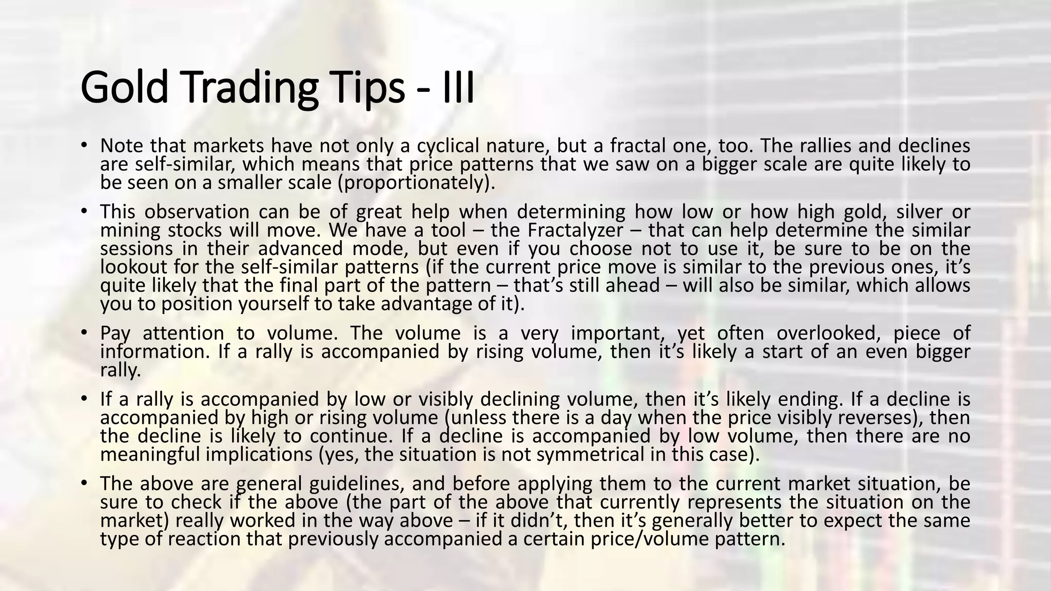Gold Trading Tips - III
• Note that markets have not only a cyclical nature, but a fractal one, too. The rallies and declines
are self-similar, which means that price patterns that we saw on a bigger scale are quite likely to
be seen on a smaller scale (proportionately).
• This observation can be of great help when determining how low or how high gold, silver or
mining stocks will move. We have a tool – the Fractalyzer – that can help determine the similar
sessions in their advanced mode, but even if you choose not to use it, be sure to be on the
lookout for the self-similar patterns (if the current price move is similar to the previous ones, it’s
quite likely that the final part of the pattern – that’s still ahead – will also be similar, which allows
you to position yourself to take advantage of it).
• Pay attention to volume. The volume is a very important, yet often overlooked, piece of
information. If a rally is accompanied by rising volume, then it’s likely a start of an even bigger
rally.
• If a rally is accompanied by low or visibly declining volume, then it’s likely ending. If a decline is
accompanied by high or rising volume (unless there is a day when the price visibly reverses), then
the decline is likely to continue. If a decline is accompanied by low volume, then there are no
meaningful implications (yes, the situation is not symmetrical in this case).
• The above are general guidelines, and before applying them to the current market situation, be
sure to check if the above (the part of the above that currently represents the situation on the
market) really worked in the way above – if it didn’t, then it’s generally better to expect the same
type of reaction that previously accompanied a certain price/volume pattern.
 