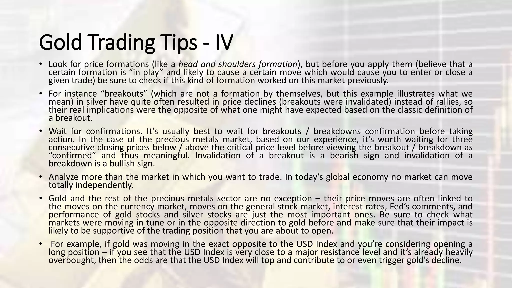 Gold Trading Tips - IV
• Look for price formations (like a head and shoulders formation), but before you apply them (believe that a
certain formation is “in play” and likely to cause a certain move which would cause you to enter or close a
given trade) be sure to check if this kind of formation worked on this market previously.
• For instance “breakouts” (which are not a formation by themselves, but this example illustrates what we
mean) in silver have quite often resulted in price declines (breakouts were invalidated) instead of rallies, so
their real implications were the opposite of what one might have expected based on the classic definition of
a breakout.
• Wait for confirmations. It’s usually best to wait for breakouts / breakdowns confirmation before taking
action. In the case of the precious metals market, based on our experience, it’s worth waiting for three
consecutive closing prices below / above the critical price level before viewing the breakout / breakdown as
“confirmed” and thus meaningful. Invalidation of a breakout is a bearish sign and invalidation of a
breakdown is a bullish sign.
• Analyze more than the market in which you want to trade. In today’s global economy no market can move
totally independently.
• Gold and the rest of the precious metals sector are no exception – their price moves are often linked to
the moves on the currency market, moves on the general stock market, interest rates, Fed’s comments, and
performance of gold stocks and silver stocks are just the most important ones. Be sure to check what
markets were moving in tune or in the opposite direction to gold before and make sure that their impact is
likely to be supportive of the trading position that you are about to open.
• For example, if gold was moving in the exact opposite to the USD Index and you’re considering opening a
long position – if you see that the USD Index is very close to a major resistance level and it’s already heavily
overbought, then the odds are that the USD Index will top and contribute to or even trigger gold’s decline.
 