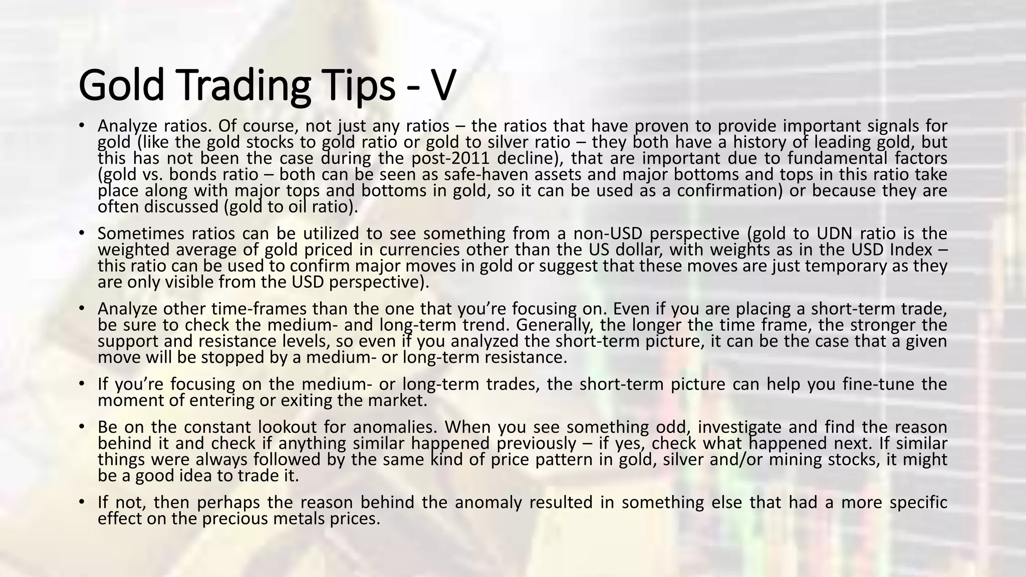 Gold Trading Tips - V
• Analyze ratios. Of course, not just any ratios – the ratios that have proven to provide important signals for
gold (like the gold stocks to gold ratio or gold to silver ratio – they both have a history of leading gold, but
this has not been the case during the post-2011 decline), that are important due to fundamental factors
(gold vs. bonds ratio – both can be seen as safe-haven assets and major bottoms and tops in this ratio take
place along with major tops and bottoms in gold, so it can be used as a confirmation) or because they are
often discussed (gold to oil ratio).
• Sometimes ratios can be utilized to see something from a non-USD perspective (gold to UDN ratio is the
weighted average of gold priced in currencies other than the US dollar, with weights as in the USD Index –
this ratio can be used to confirm major moves in gold or suggest that these moves are just temporary as they
are only visible from the USD perspective).
• Analyze other time-frames than the one that you’re focusing on. Even if you are placing a short-term trade,
be sure to check the medium- and long-term trend. Generally, the longer the time frame, the stronger the
support and resistance levels, so even if you analyzed the short-term picture, it can be the case that a given
move will be stopped by a medium- or long-term resistance.
• If you’re focusing on the medium- or long-term trades, the short-term picture can help you fine-tune the
moment of entering or exiting the market.
• Be on the constant lookout for anomalies. When you see something odd, investigate and find the reason
behind it and check if anything similar happened previously – if yes, check what happened next. If similar
things were always followed by the same kind of price pattern in gold, silver and/or mining stocks, it might
be a good idea to trade it.
• If not, then perhaps the reason behind the anomaly resulted in something else that had a more specific
effect on the precious metals prices.
 