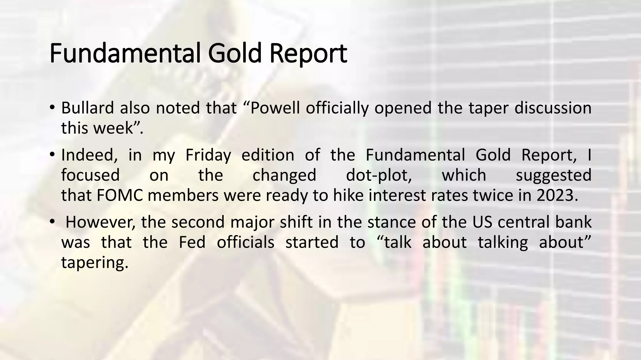 Fundamental Gold Report
• Bullard also noted that “Powell officially opened the taper discussion
this week”.
• Indeed, in my Friday edition of the Fundamental Gold Report, I
focused on the changed dot-plot, which suggested
that FOMC members were ready to hike interest rates twice in 2023.
• However, the second major shift in the stance of the US central bank
was that the Fed officials started to “talk about talking about”
tapering.
 