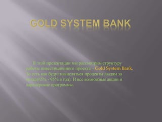 В этой презентации мы рассмотрим структуру
работы инвестиционного проекта – Gold System Bank.
То есть как будут начисляться проценты людям за
вклад(65% - 95% в год). И все возможные акции и
партнѐрские программы.

 