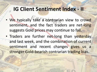 IG Client Sentiment Index - II
• We typically take a contrarian view to crowd
sentiment, and the fact traders are net-long
suggests Gold prices may continue to fall.
• Traders are further net-long than yesterday
and last week, and the combination of current
sentiment and recent changes gives us a
stronger Gold-bearish contrarian trading bias.
 
