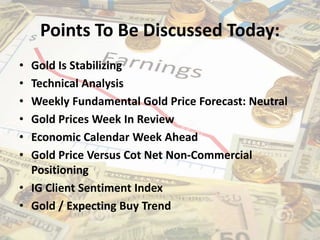 Points To Be Discussed Today:
• Gold Is Stabilizing
• Technical Analysis
• Weekly Fundamental Gold Price Forecast: Neutral
• Gold Prices Week In Review
• Economic Calendar Week Ahead
• Gold Price Versus Cot Net Non-Commercial
Positioning
• IG Client Sentiment Index
• Gold / Expecting Buy Trend
 