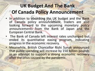 UK Budget And The Bank
Of Canada Policy Announcement
• In addition to absorbing the UK budget and the Bank
of Canada policy announcement, traders are also
looking forward to the upcoming monetary policy
announcements from the Bank of Japan and the
European Central Bank.
• The Bank of Canada left interest rates unchanged but
ended its quantitative easing program, indicating
progress in the economic recovery.
• Meanwhile, British Chancellor Rishi Sunak announced
that public spending will increase by 150 billion pounds
in an attempt to support a strong economic recovery
after the crisis caused by the pandemic.
 