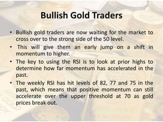 Bullish Gold Traders
• Bullish gold traders are now waiting for the market to
cross over to the strong side of the 50 level.
• This will give them an early jump on a shift in
momentum to higher.
• The key to using the RSI is to look at prior highs to
determine how far momentum has accelerated in the
past.
• The weekly RSI has hit levels of 82, 77 and 75 in the
past, which means that positive momentum can still
accelerate over the upper threshold at 70 as gold
prices break out.
 