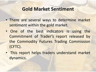 Gold Market Sentiment
• There are several ways to determine market
sentiment within the gold market.
• One of the best indicators is using the
Commitment of Trader’s report released by
the Commodity Futures Trading Commission
(CFTC).
• This report helps traders understand market
dynamics.
 