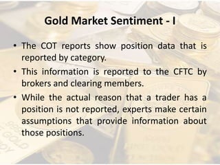 Gold Market Sentiment - I
• The COT reports show position data that is
reported by category.
• This information is reported to the CFTC by
brokers and clearing members.
• While the actual reason that a trader has a
position is not reported, experts make certain
assumptions that provide information about
those positions.
 