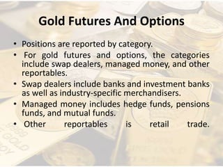 Gold Futures And Options
• Positions are reported by category.
• For gold futures and options, the categories
include swap dealers, managed money, and other
reportables.
• Swap dealers include banks and investment banks
as well as industry-specific merchandisers.
• Managed money includes hedge funds, pensions
funds, and mutual funds.
• Other reportables is retail trade.
 