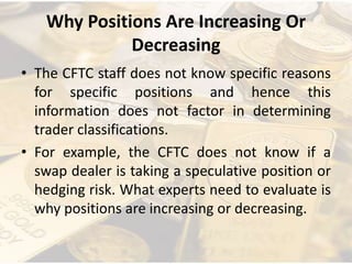 Why Positions Are Increasing Or
Decreasing
• The CFTC staff does not know specific reasons
for specific positions and hence this
information does not factor in determining
trader classifications.
• For example, the CFTC does not know if a
swap dealer is taking a speculative position or
hedging risk. What experts need to evaluate is
why positions are increasing or decreasing.
 