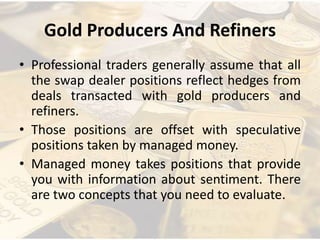 Gold Producers And Refiners
• Professional traders generally assume that all
the swap dealer positions reflect hedges from
deals transacted with gold producers and
refiners.
• Those positions are offset with speculative
positions taken by managed money.
• Managed money takes positions that provide
you with information about sentiment. There
are two concepts that you need to evaluate.
 