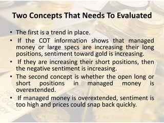 Two Concepts That Needs To Evaluated
• The first is a trend in place.
• If the COT information shows that managed
money or large specs are increasing their long
positions, sentiment toward gold is increasing.
• If they are increasing their short positions, then
the negative sentiment is increasing.
• The second concept is whether the open long or
short positions in managed money is
overextended.
• If managed money is overextended, sentiment is
too high and prices could snap back quickly.
 