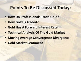 Points To Be Discussed Today:
• How Do Professionals Trade Gold?
• How Gold Is Traded?
• Gold Has A Forward Interest Rate
• Technical Analysis Of The Gold Market
• Moving Average Convergence Divergence
• Gold Market Sentiment
 