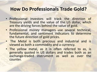 How Do Professionals Trade Gold?
• Professional investors will track the direction of
Treasury yields and the value of the US dollar, which
are the driving forces behind the value of gold.
• Professional money managers use several technical,
fundamental, and sentiment indicators to determine
the future direction of gold prices.
• The Metal is both precious and industrial and is
viewed as both a commodity and a currency.
• The yellow metal, as it is often referred to as, is
generally quoted in US dollars and trades both as an
exchange-traded instrument as well as over the
counter.
 