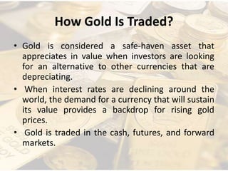 How Gold Is Traded?
• Gold is considered a safe-haven asset that
appreciates in value when investors are looking
for an alternative to other currencies that are
depreciating.
• When interest rates are declining around the
world, the demand for a currency that will sustain
its value provides a backdrop for rising gold
prices.
• Gold is traded in the cash, futures, and forward
markets.
 