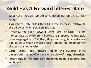Gold Has A Forward Interest Rate
• Gold has a forward interest rate, like dollar rates or Euribor
rates.
• This interest rate called the GOFO rate increases relative to
the US dollar when gold demand rises.
• Officially, the Gold Forward Offer Rate, or GOFO, is the
interest rate at which contributors are prepared to lend gold
on a swap against US dollars, they can use gold as collateral
and potentially pay a much smaller rate of interest to borrow
the cash than otherwise.
• Cash, futures, and forward traders will evaluate three
dimensions that provide them with a view of the gold market.
• These include the technicals, the fundamental backdrop, and
sentiment.
 