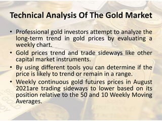 Technical Analysis Of The Gold Market
• Professional gold investors attempt to analyze the
long-term trend in gold prices by evaluating a
weekly chart.
• Gold prices trend and trade sideways like other
capital market instruments.
• By using different tools you can determine if the
price is likely to trend or remain in a range.
• Weekly continuous gold futures prices in August
2021are trading sideways to lower based on its
position relative to the 50 and 10 Weekly Moving
Averages.
 