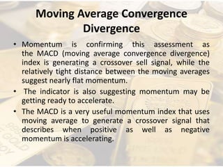 Moving Average Convergence
Divergence
• Momentum is confirming this assessment as
the MACD (moving average convergence divergence)
index is generating a crossover sell signal, while the
relatively tight distance between the moving averages
suggest nearly flat momentum.
• The indicator is also suggesting momentum may be
getting ready to accelerate.
• The MACD is a very useful momentum index that uses
moving average to generate a crossover signal that
describes when positive as well as negative
momentum is accelerating.
 