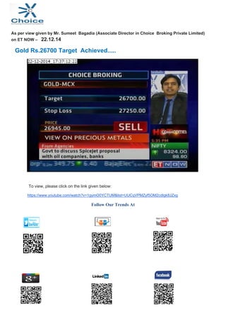  
 
As per view given by Mr. Sumeet Bagadia (Associate Director in Choice Broking Private Limited)
on ET NOW – 22.12.14
Gold Rs.26700 Target Achieved.....
To view, please click on the link given below:
https://www.youtube.com/watch?v=1gymO0YCTUM&list=UUCqVPMZyf5OM2cdIgk8JZxg
Follow Our Trends At
                                                                  
                                                                  
           
                
 
   
                                          
 