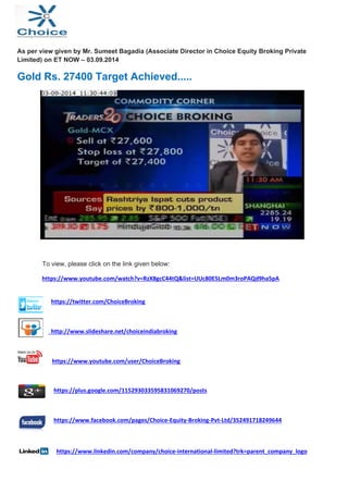 As per view given by Mr. Sumeet Bagadia (Associate Director in Choice Equity Broking Private 
Limited) on ET NOW – 03.09.2014 
Gold Rs. 27400 Target Achieved..... 
To view, please click on the link given below: 
https://www.youtube.com/watch?v=RzX8gcC44tQ&list=UUc80E5Lm0m3roPAQd9ha5pA 
https://twitter.com/ChoiceBroking 
http://www.slideshare.net/choiceindiabroking 
https://www.youtube.com/user/ChoiceBroking 
https://plus.google.com/115293033595831069270/posts 
https://www.facebook.com/pages/Choice‐Equity‐Broking‐Pvt‐Ltd/352491718249644 
https://www.linkedin.com/company/choice‐international‐limited?trk=parent_company_logo 
 