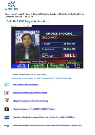 As per view given by Mr. Sumeet Bagadia (Associate Director in Choice Equity Broking Private 
Limited) on ET NOW – 31.10.14 
Gold Rs 25500 Target Achieved..... 
To view, please click on the link given below: 
https://www.youtube.com/watch?v=zkaik551-oA&list=UUCqVPMZyf5OM2cdIgk8JZxg 
https://twitter.com/ChoiceBroking 
http://www.slideshare.net/choiceindiabroking 
https://www.youtube.com/user/ChoiceBroking 
https://plus.google.com/115293033595831069270/posts 
https://www.facebook.com/pages/Choice‐Equity‐Broking‐Pvt‐Ltd/352491718249644 
https://www.linkedin.com/company/choice‐international‐limited?trk=parent_company_logo 
 