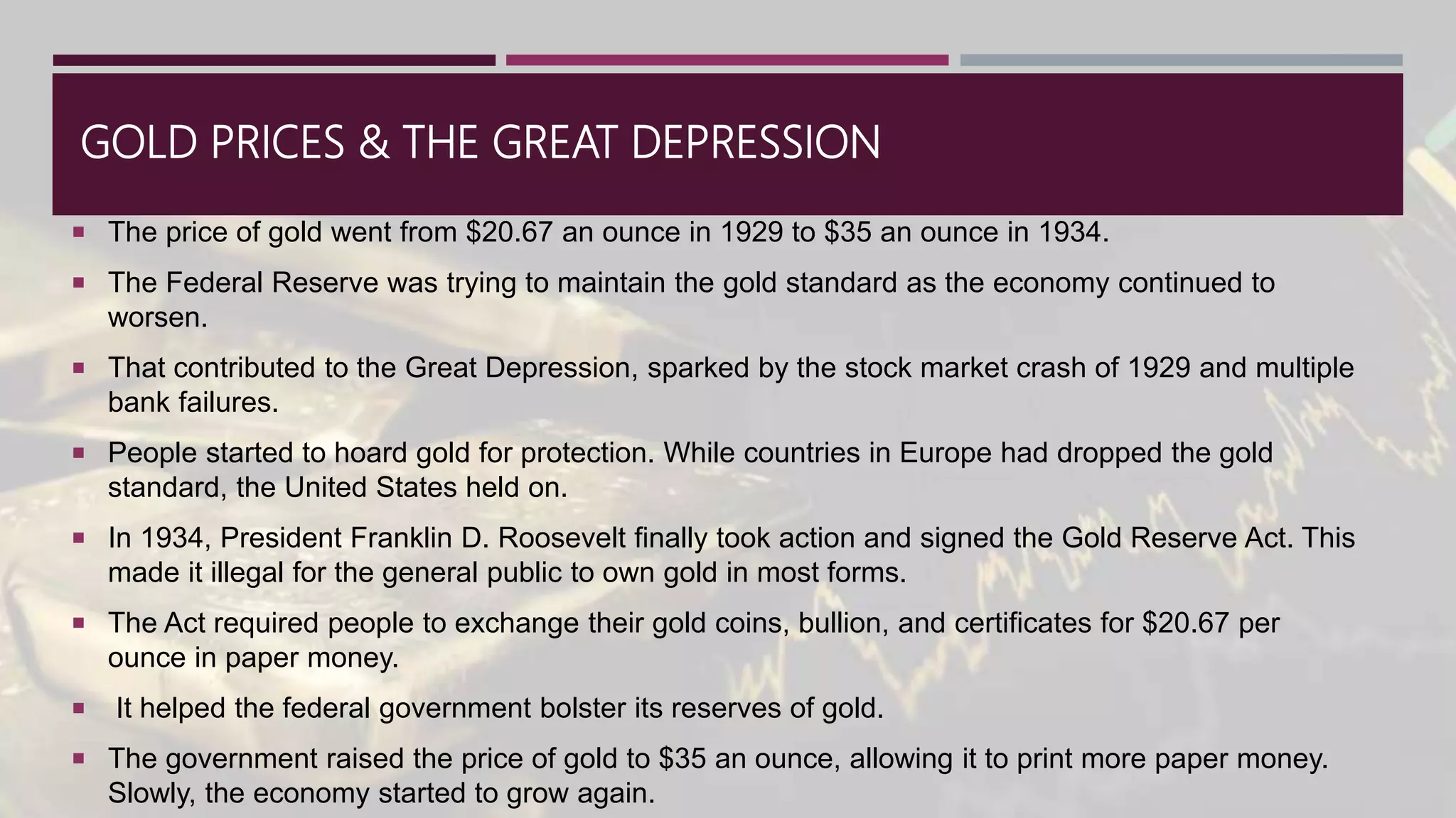 GOLD PRICES & THE GREAT DEPRESSION
 The price of gold went from $20.67 an ounce in 1929 to $35 an ounce in 1934.
 The Federal Reserve was trying to maintain the gold standard as the economy continued to
worsen.
 That contributed to the Great Depression, sparked by the stock market crash of 1929 and multiple
bank failures.
 People started to hoard gold for protection. While countries in Europe had dropped the gold
standard, the United States held on.
 In 1934, President Franklin D. Roosevelt finally took action and signed the Gold Reserve Act. This
made it illegal for the general public to own gold in most forms.
 The Act required people to exchange their gold coins, bullion, and certificates for $20.67 per
ounce in paper money.
 It helped the federal government bolster its reserves of gold.
 The government raised the price of gold to $35 an ounce, allowing it to print more paper money.
Slowly, the economy started to grow again.
 
