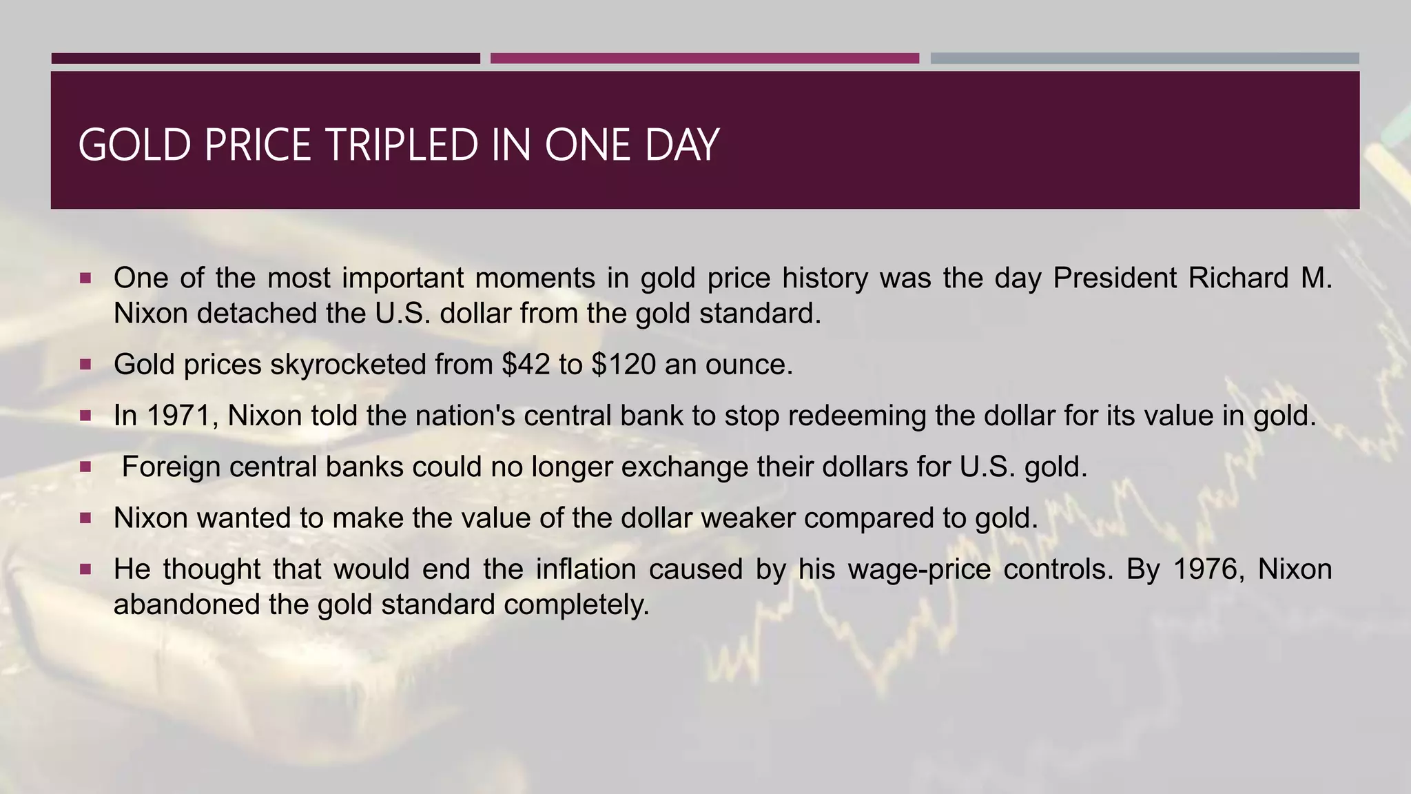 GOLD PRICE TRIPLED IN ONE DAY
 One of the most important moments in gold price history was the day President Richard M.
Nixon detached the U.S. dollar from the gold standard.
 Gold prices skyrocketed from $42 to $120 an ounce.
 In 1971, Nixon told the nation's central bank to stop redeeming the dollar for its value in gold.
 Foreign central banks could no longer exchange their dollars for U.S. gold.
 Nixon wanted to make the value of the dollar weaker compared to gold.
 He thought that would end the inflation caused by his wage-price controls. By 1976, Nixon
abandoned the gold standard completely.
 