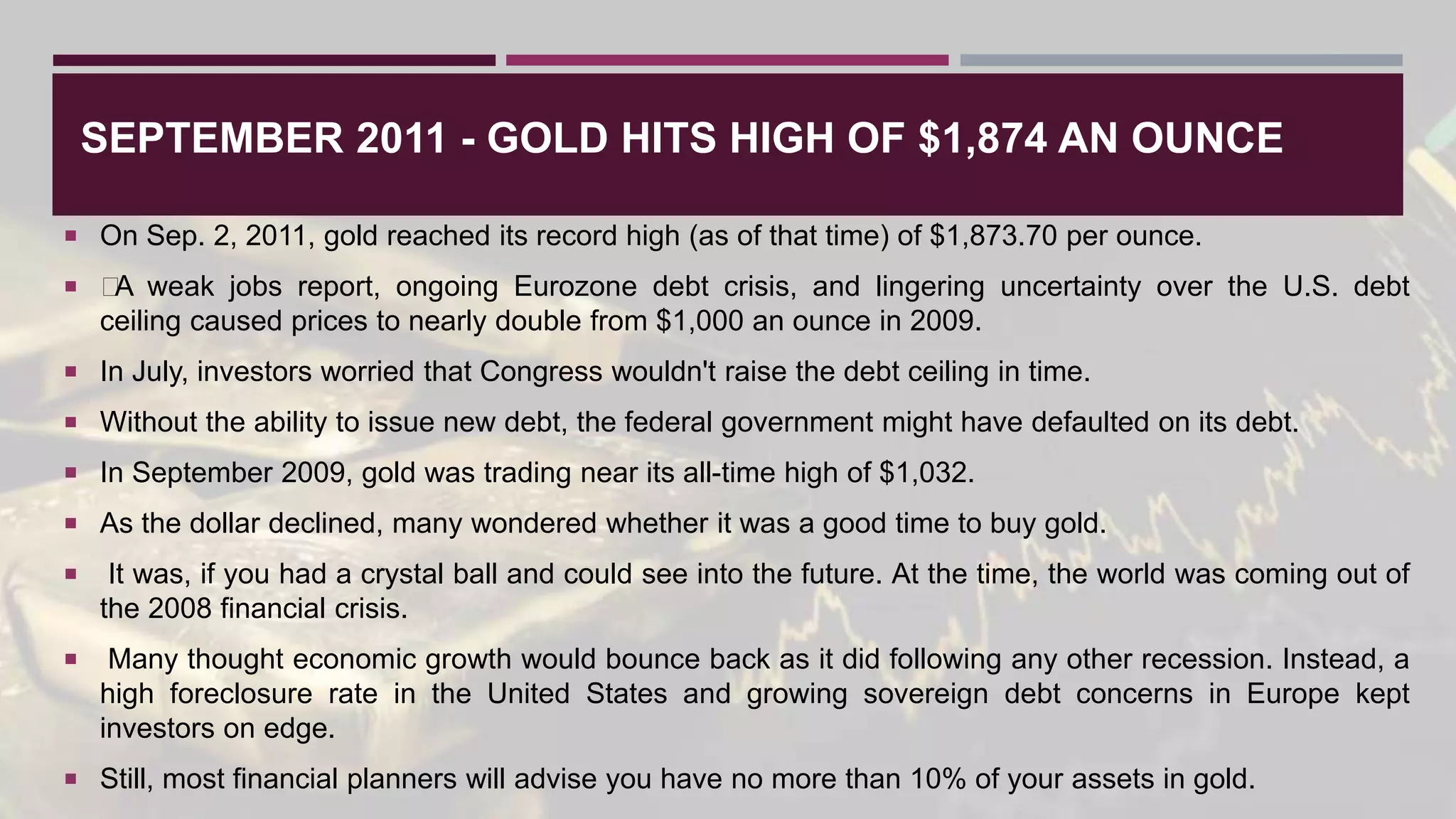 SEPTEMBER 2011 - GOLD HITS HIGH OF $1,874 AN OUNCE
 On Sep. 2, 2011, gold reached its record high (as of that time) of $1,873.70 per ounce.
 ﻿
A weak jobs report, ongoing Eurozone debt crisis, and lingering uncertainty over the U.S. debt
ceiling caused prices to nearly double from $1,000 an ounce in 2009.
 In July, investors worried that Congress wouldn't raise the debt ceiling in time.
 Without the ability to issue new debt, the federal government might have defaulted on its debt.
 In September 2009, gold was trading near its all-time high of $1,032.
 As the dollar declined, many wondered whether it was a good time to buy gold.
 It was, if you had a crystal ball and could see into the future. At the time, the world was coming out of
the 2008 financial crisis.
 Many thought economic growth would bounce back as it did following any other recession. Instead, a
high foreclosure rate in the United States and growing sovereign debt concerns in Europe kept
investors on edge.
 Still, most financial planners will advise you have no more than 10% of your assets in gold.
 