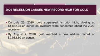 2020 RECESSION CAUSES NEW RECORD HIGH FOR GOLD
 On July 23, 2020, gold surpassed its prior high, closing at
$1,882.35 an ounce as investors were concerned about the 2020
recession.
 By August 7, 2020, gold reached a new all-time record of
$2,062,50 an ounce.
 