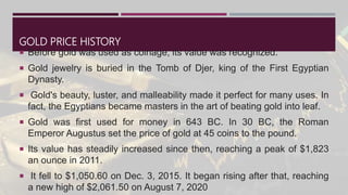 GOLD PRICE HISTORY
 Before gold was used as coinage, its value was recognized.
 Gold jewelry is buried in the Tomb of Djer, king of the First Egyptian
Dynasty.
 Gold's beauty, luster, and malleability made it perfect for many uses. In
fact, the Egyptians became masters in the art of beating gold into leaf.
 Gold was first used for money in 643 BC. In 30 BC, the Roman
Emperor Augustus set the price of gold at 45 coins to the pound.
 Its value has steadily increased since then, reaching a peak of $1,823
an ounce in 2011.
 It fell to $1,050.60 on Dec. 3, 2015. It began rising after that, reaching
a new high of $2,061.50 on August 7, 2020
 