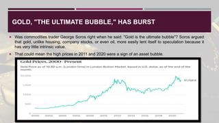 GOLD, "THE ULTIMATE BUBBLE," HAS BURST
 Was commodities trader George Soros right when he said: "Gold is the ultimate bubble"? Soros argued
that gold, unlike housing, company stocks, or even oil, more easily lent itself to speculation because it
has very little intrinsic value.
 That could mean the high prices in 2011 and 2020 were a sign of an asset bubble.
 