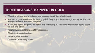 THREE REASONS TO INVEST IN GOLD
 When the price of gold shoots up, everyone wonders if they should buy it.
 Are you a good candidate for buying gold? Only if you have enough money to ride out
any ups or downs that could last years.
 In fact, the higher the price, the riskier this commodity is. You never know when a gold boom
will turn into a bust.
 People invest in gold for one of three reasons.
1. Offset stock market declines
2. Hedge against inflation
3. Counteract a declining dollar
 