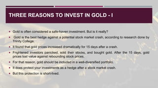 THREE REASONS TO INVEST IN GOLD - I
 Gold is often considered a safe-haven investment. But is it really?
 Gold is the best hedge against a potential stock market crash, according to research done by
Trinity College.
 It found that gold prices increased dramatically for 15 days after a crash.
 Frightened investors panicked, sold their stocks, and bought gold. After the 15 days, gold
prices lost value against rebounding stock prices.
 For that reason, gold should be included in a well-diversified portfolio.
 It does protect your investments as a hedge after a stock market crash.
 But this protection is short-lived.
 