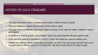 HISTORY OF GOLD STANDARD
 The gold standard is when countries tie the value of their currency to gold.
 They are willing to redeem that currency for its value in gold.
 The gold standard allowed lightweight paper currency to be used for trade, instead of heavy
gold bullion.
 In addition to making purses, and pockets, lighter, the gold standard allowed global trade.
 Gold was first used as a standard in 643 B.C. when the metal was used to create coins.
 Wealth was defined strictly by the amount of gold you had. Gold as money evolved from coins
to paper redeemable by coins to a concept that was only loosely tied to its value in gold.
 