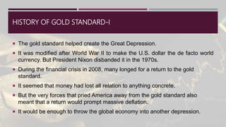 HISTORY OF GOLD STANDARD-I
 The gold standard helped create the Great Depression.
 It was modified after World War II to make the U.S. dollar the de facto world
currency. But President Nixon disbanded it in the 1970s.
 During the financial crisis in 2008, many longed for a return to the gold
standard.
 It seemed that money had lost all relation to anything concrete.
 But the very forces that pried America away from the gold standard also
meant that a return would prompt massive deflation.
 It would be enough to throw the global economy into another depression.
 