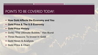 POINTS TO BE COVERED TODAY:
 How Gold Affects the Economy and You
 Gold Price & The U.S Economy
 Gold Price History
 Gold, "The Ultimate Bubble," Has Burst
 Three Reasons To Invest In Gold
 Gold News & Analysis
 Gold Price & Chart
 