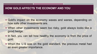 HOW GOLD AFFECTS THE ECONOMY AND YOU
 Gold's impact on the economy waxes and wanes, depending on
how safe other investments are.
 When other investments seem too risky, gold always looks like a
good hedge.
 In fact, you can tell how healthy the economy is from the price of
gold.
 When the U.S was on the gold standard, the precious metal had
an even greater importance.
 