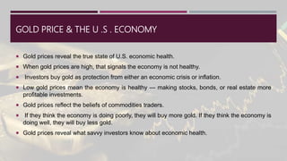 GOLD PRICE & THE U .S . ECONOMY
 Gold prices reveal the true state of U.S. economic health.
 When gold prices are high, that signals the economy is not healthy.
 Investors buy gold as protection from either an economic crisis or inflation.
 Low gold prices mean the economy is healthy — making stocks, bonds, or real estate more
profitable investments.
 Gold prices reflect the beliefs of commodities traders.
 If they think the economy is doing poorly, they will buy more gold. If they think the economy is
doing well, they will buy less gold.
 Gold prices reveal what savvy investors know about economic health.
 