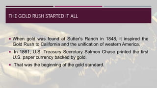 THE GOLD RUSH STARTED IT ALL
 When gold was found at Sutter's Ranch in 1848, it inspired the
Gold Rush to California and the unification of western America.
 In 1861, U.S. Treasury Secretary Salmon Chase printed the first
U.S. paper currency backed by gold.
 That was the beginning of the gold standard.
 