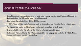 GOLD PRICE TRIPLED IN ONE DAY
 One of the most important moments in gold price history was the day President Richard M.
Nixon detached the U.S. dollar from the gold standard.
 Gold prices skyrocketed from $42 to $120 an ounce.
 In 1971, Nixon told the nation's central bank to stop redeeming the dollar for its value in gold.
 Foreign central banks could no longer exchange their dollars for U.S. gold.
 Nixon wanted to make the value of the dollar weaker compared to gold.
 He thought that would end the inflation caused by his wage-price controls. By 1976, Nixon
abandoned the gold standard completely.
 