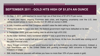 SEPTEMBER 2011 - GOLD HITS HIGH OF $1,874 AN OUNCE
 On Sep. 2, 2011, gold reached its record high (as of that time) of $1,873.70 per ounce.
 ﻿
A weak jobs report, ongoing Eurozone debt crisis, and lingering uncertainty over the U.S. debt
ceiling caused prices to nearly double from $1,000 an ounce in 2009.
 In July, investors worried that Congress wouldn't raise the debt ceiling in time.
 Without the ability to issue new debt, the federal government might have defaulted on its debt.
 In September 2009, gold was trading near its all-time high of $1,032.
 As the dollar declined, many wondered whether it was a good time to buy gold.
 It was, if you had a crystal ball and could see into the future. At the time, the world was coming out of
the 2008 financial crisis.
 Many thought economic growth would bounce back as it did following any other recession. Instead, a
high foreclosure rate in the United States and growing sovereign debt concerns in Europe kept
investors on edge.
 Still, most financial planners will advise you have no more than 10% of your assets in gold.
 