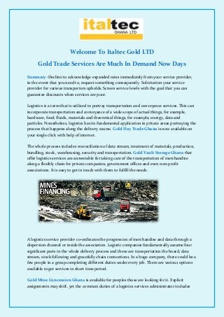 Welcome To Italtec Gold LTD
Gold Trade Services Are Much In Demand Now Days
Summary:-Decline to acknowledge expanded rates immediately from your service provider,
in the event that you need to, request something consequently. Solicitation your service
provider for various transporters upholds. Screen service levels with the goal that you can
guarantee discounts when services are poor.
Logistics is a term that is utilized to portray transportation and conveyance services. This can
incorporate transportation and conveyance of a wide scope of actual things, for example,
hardware, food, fluids, materials and theoretical things, for example, energy, data and
particles. Nonetheless, logistics has its fundamental application in private areas portraying the
process that happens along the delivery course. Gold Day Trade Ghana is now available on
your single click with help of internet.
The whole process includes reconciliation of data stream, treatment of materials, production,
bundling, stock, warehousing, security and transportation. Gold Vault Storage Ghana that
offer logistics services are answerable for taking care of the transportation of merchandise
along a flexibly chain for private companies, government offices and even non-profit
associations. It is easy to get in touch with them to fulfill the needs.
A logistics service provider co-ordinates the progression of merchandise and data through a
dispersion channel or inside the association. Logistic companies fundamentally assume four
significant parts in the whole delivery process and these are transportation the board, data
stream, stock following and gracefully chain connections. In a huge company, there could be a
few people in a group completing different duties under every job. There are various options
available to get services in short time period.
Gold Mine Concession Ghana is available for peoples those are looking for it. Explicit
assignments may shift, yet the common duties of a logistics services administrator includes
 