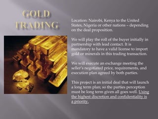 Location: Nairobi, Kenya to the United
States, Nigeria or other nations – depending
on the deal proposition.

We will play the roll of the buyer initially in
partnership with lead contact. It is
mandatory to have a valid license to import
gold or minerals in this trading transaction.

We will execute an exchange meeting the
seller’s negotiated price, requirements, and
execution plan agreed by both parties.

This project is an initial deal that will launch
a long term plan; so the parties perception
must be long term given all goes well. Using
the highest discretion and confidentiality is
a priority.
 