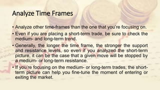 Analyze Time Frames
• Analyze other time-frames than the one that you’re focusing on.
• Even if you are placing a short-term trade, be sure to check the
medium- and long-term trend.
• Generally, the longer the time frame, the stronger the support
and resistance levels, so even if you analyzed the short-term
picture, it can be the case that a given move will be stopped by
a medium- or long-term resistance.
• If you’re focusing on the medium- or long-term trades, the short-
term picture can help you fine-tune the moment of entering or
exiting the market.
 