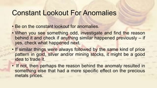 Constant Lookout For Anomalies
• Be on the constant lookout for anomalies.
• When you see something odd, investigate and find the reason
behind it and check if anything similar happened previously – if
yes, check what happened next.
• If similar things were always followed by the same kind of price
pattern in gold, silver and/or mining stocks, it might be a good
idea to trade it.
• If not, then perhaps the reason behind the anomaly resulted in
something else that had a more specific effect on the precious
metals prices.
 