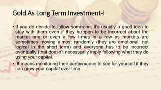 Gold As Long Term Investment-I
• If you do decide to follow someone, it’s usually a good idea to
stay with them even if they happen to be incorrect about the
market one or even a few times in a row as markets are
sometimes moving almost randomly (they are emotional, not
logical in the short term) and everyone has to be incorrect
eventually (that doesn’t necessarily imply following what they do
using your capital.
• It means monitoring their performance to see for yourself if they
can grow your capital over time
 